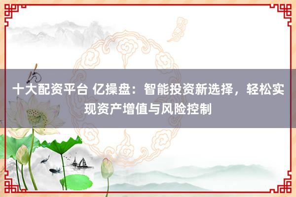 十大配资平台 亿操盘：智能投资新选择，轻松实现资产增值与风险控制