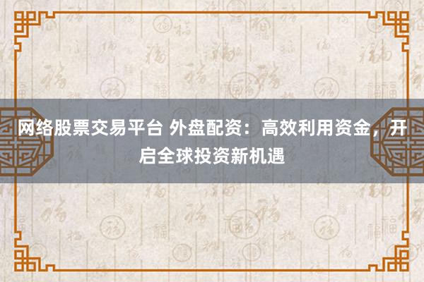 网络股票交易平台 外盘配资：高效利用资金，开启全球投资新机遇