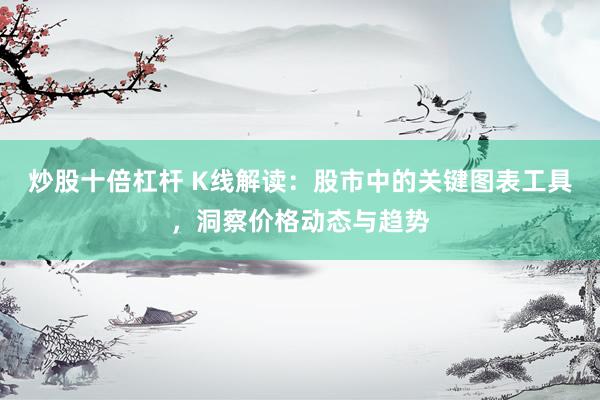 炒股十倍杠杆 K线解读：股市中的关键图表工具，洞察价格动态与趋势