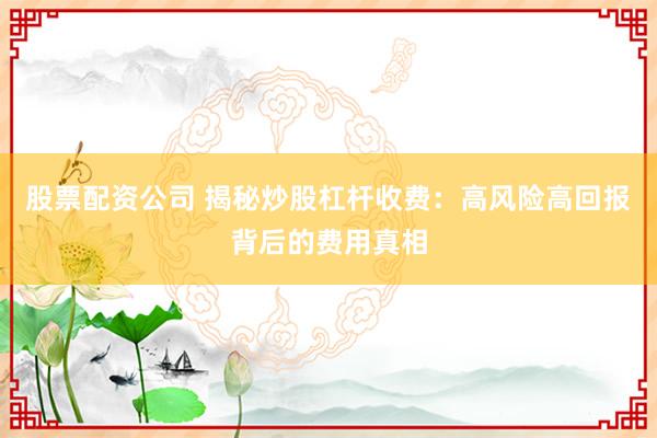 股票配资公司 揭秘炒股杠杆收费：高风险高回报背后的费用真相