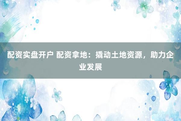 配资实盘开户 配资拿地：撬动土地资源，助力企业发展