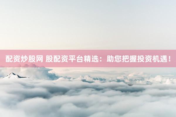 配资炒股网 股配资平台精选：助您把握投资机遇！