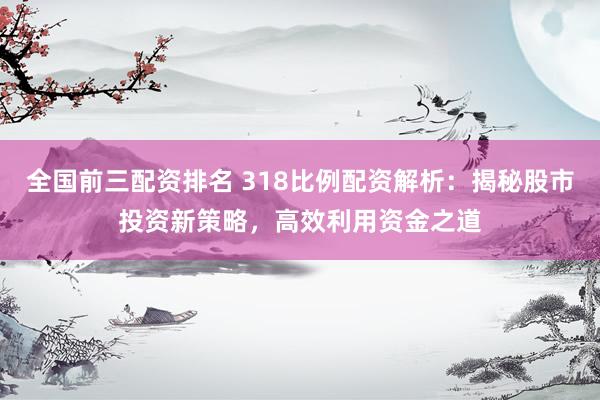 全国前三配资排名 318比例配资解析：揭秘股市投资新策略，高效利用资金之道