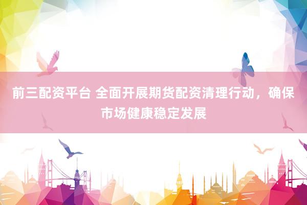前三配资平台 全面开展期货配资清理行动，确保市场健康稳定发展
