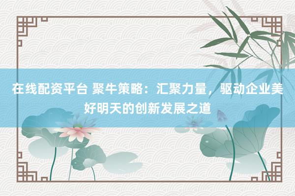 在线配资平台 聚牛策略：汇聚力量，驱动企业美好明天的创新发展之道