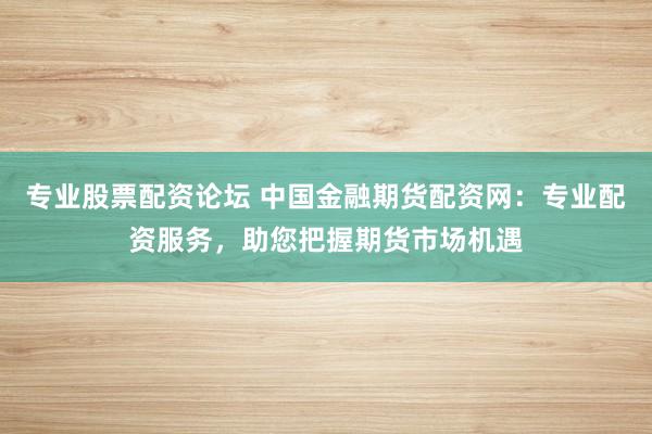 专业股票配资论坛 中国金融期货配资网：专业配资服务，助您把握期货市场机遇