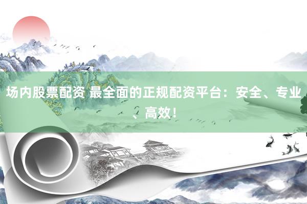 场内股票配资 最全面的正规配资平台：安全、专业、高效！