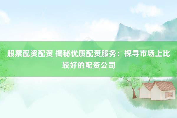 股票配资配资 揭秘优质配资服务：探寻市场上比较好的配资公司