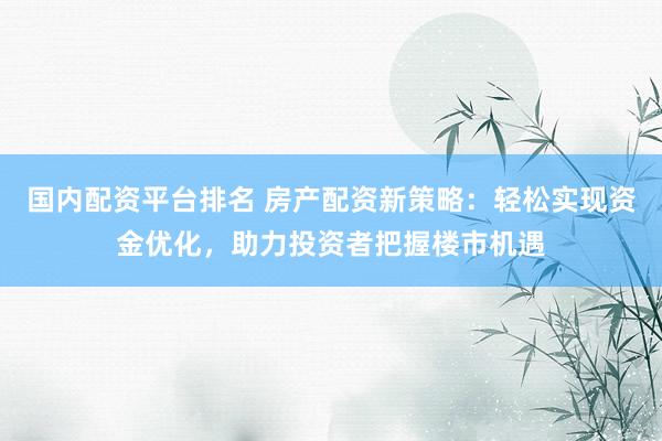 国内配资平台排名 房产配资新策略：轻松实现资金优化，助力投资者把握楼市机遇