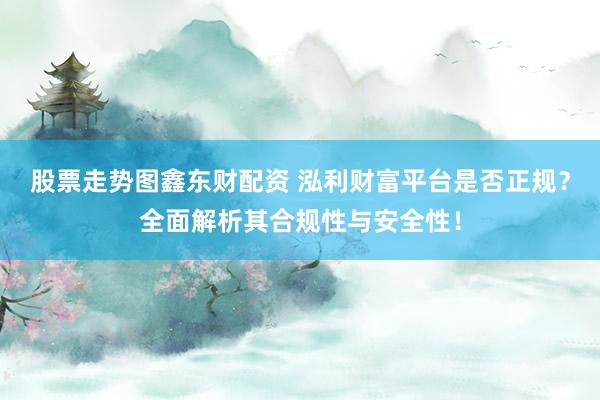 股票走势图鑫东财配资 泓利财富平台是否正规？全面解析其合规性与安全性！