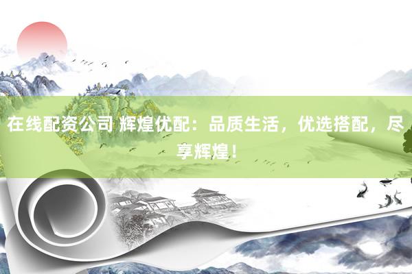 在线配资公司 辉煌优配：品质生活，优选搭配，尽享辉煌！