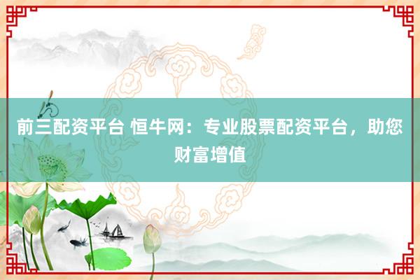 前三配资平台 恒牛网：专业股票配资平台，助您财富增值