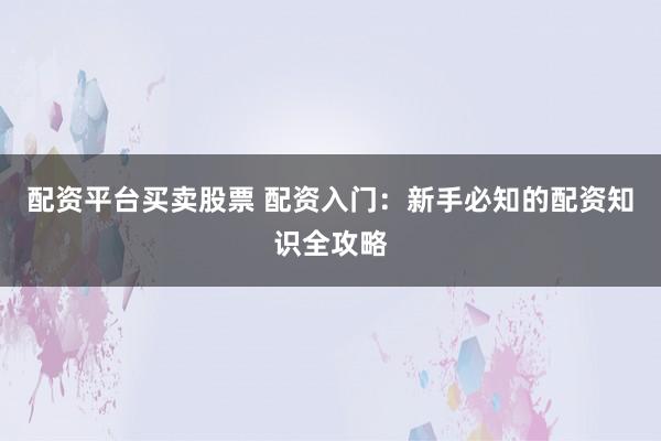 配资平台买卖股票 配资入门：新手必知的配资知识全攻略