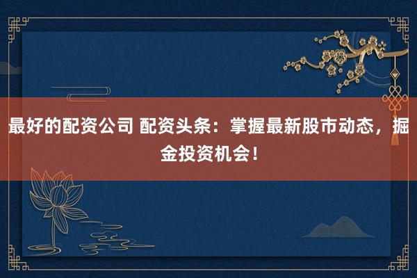 最好的配资公司 配资头条：掌握最新股市动态，掘金投资机会！