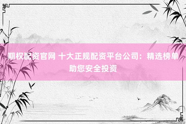期权配资官网 十大正规配资平台公司：精选榜单助您安全投资