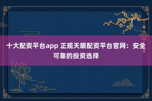 十大配资平台app 正规天眼配资平台官网：安全可靠的投资选择
