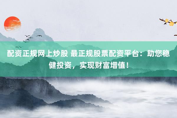 配资正规网上炒股 最正规股票配资平台：助您稳健投资，实现财富增值！