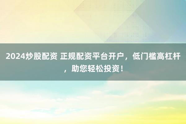 2024炒股配资 正规配资平台开户，低门槛高杠杆，助您轻松投资！