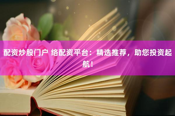 配资炒股门户 络配资平台：精选推荐，助您投资起航！