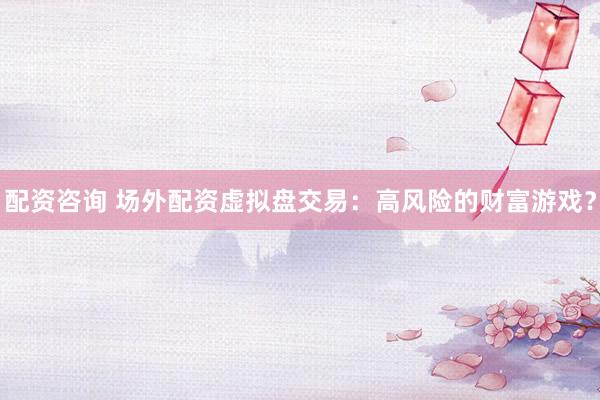 配资咨询 场外配资虚拟盘交易：高风险的财富游戏？