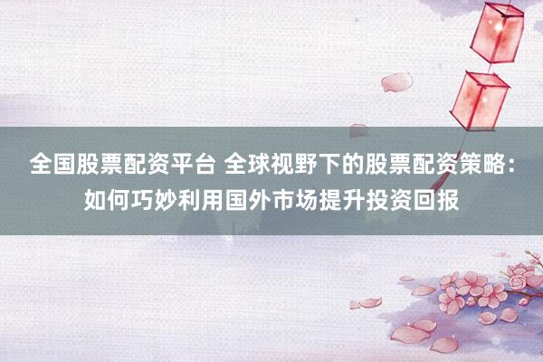 全国股票配资平台 全球视野下的股票配资策略：如何巧妙利用国外市场提升投资回报