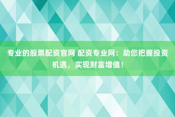 专业的股票配资官网 配资专业网：助您把握投资机遇，实现财富增值！