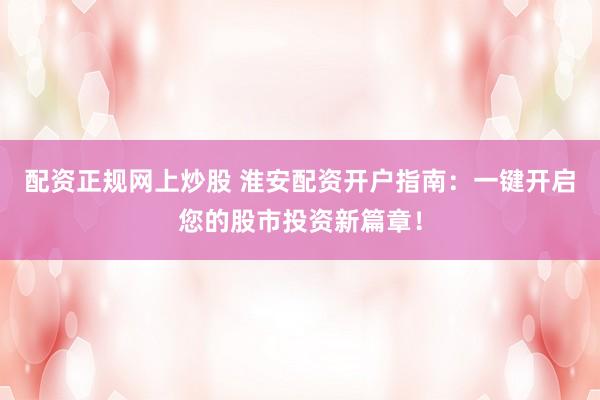 配资正规网上炒股 淮安配资开户指南：一键开启您的股市投资新篇章！