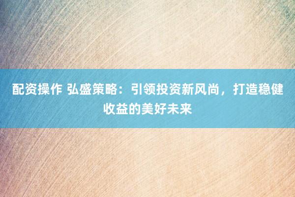 配资操作 弘盛策略：引领投资新风尚，打造稳健收益的美好未来