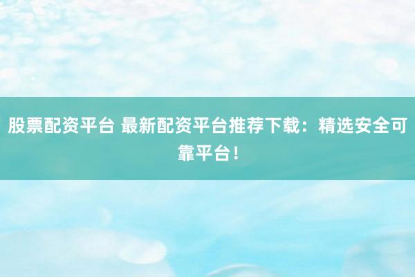 股票配资平台 最新配资平台推荐下载：精选安全可靠平台！