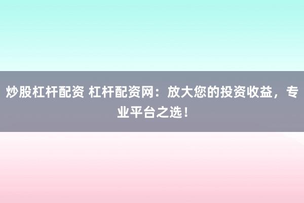 炒股杠杆配资 杠杆配资网：放大您的投资收益，专业平台之选！