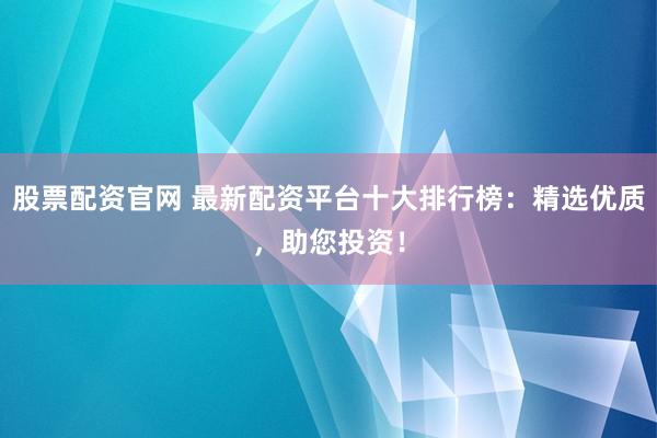股票配资官网 最新配资平台十大排行榜：精选优质，助您投资！
