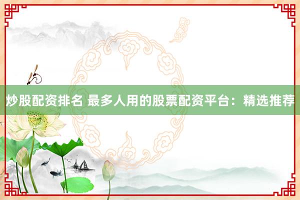 炒股配资排名 最多人用的股票配资平台：精选推荐