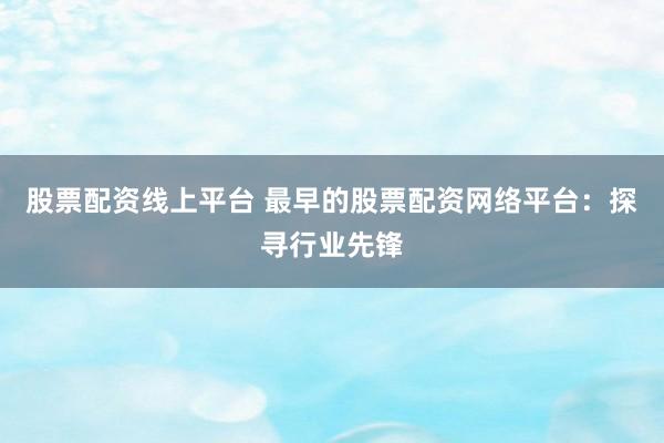 股票配资线上平台 最早的股票配资网络平台：探寻行业先锋