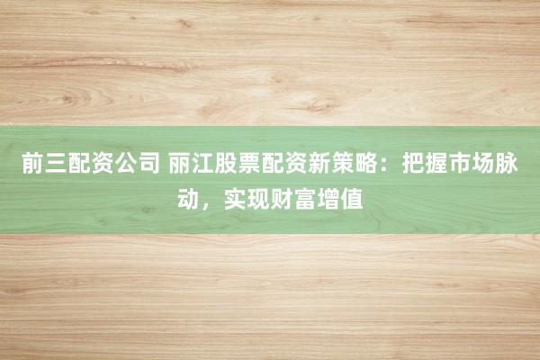 前三配资公司 丽江股票配资新策略：把握市场脉动，实现财富增值
