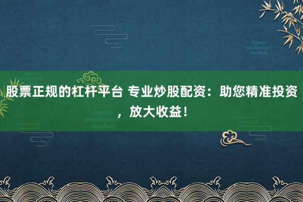 股票正规的杠杆平台 专业炒股配资：助您精准投资，放大收益！
