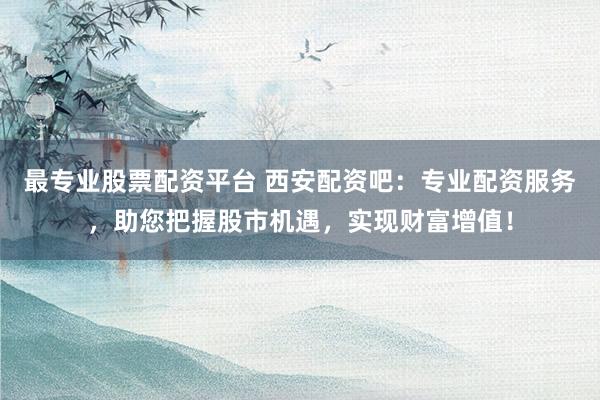 最专业股票配资平台 西安配资吧：专业配资服务，助您把握股市机遇，实现财富增值！