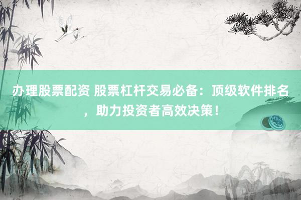 办理股票配资 股票杠杆交易必备：顶级软件排名，助力投资者高效决策！