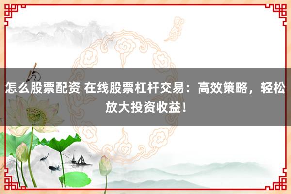 怎么股票配资 在线股票杠杆交易：高效策略，轻松放大投资收益！