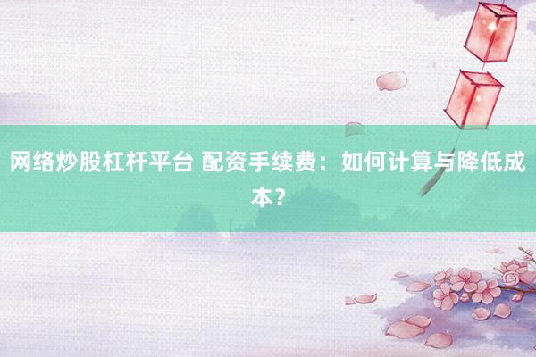 网络炒股杠杆平台 配资手续费：如何计算与降低成本？