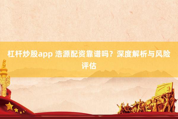 杠杆炒股app 浩源配资靠谱吗？深度解析与风险评估