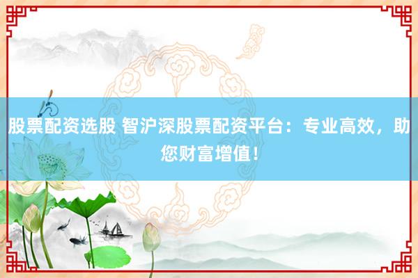 股票配资选股 智沪深股票配资平台：专业高效，助您财富增值！