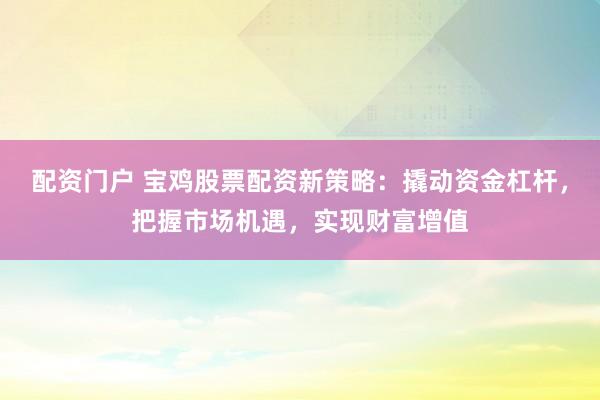 配资门户 宝鸡股票配资新策略：撬动资金杠杆，把握市场机遇，实现财富增值