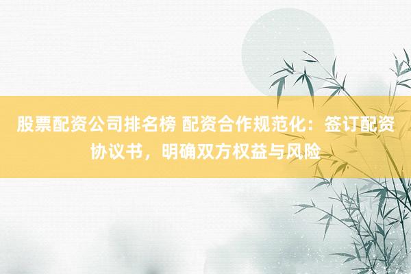 股票配资公司排名榜 配资合作规范化：签订配资协议书，明确双方权益与风险