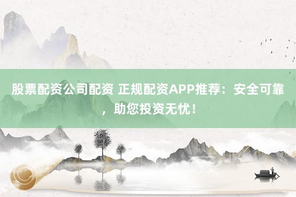 股票配资公司配资 正规配资APP推荐：安全可靠，助您投资无忧！