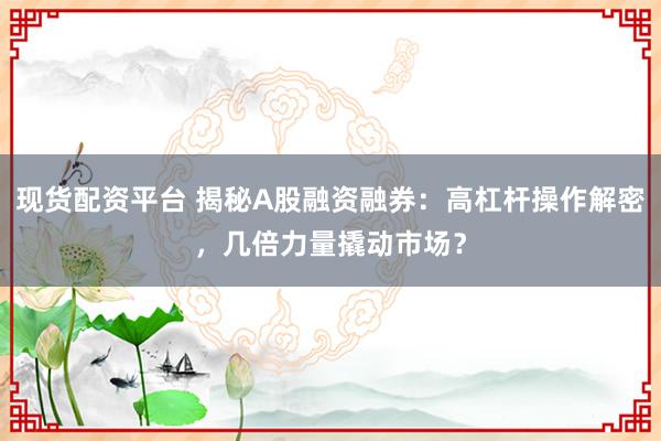 现货配资平台 揭秘A股融资融券：高杠杆操作解密，几倍力量撬动市场？