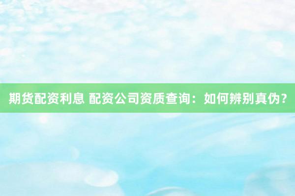 期货配资利息 配资公司资质查询：如何辨别真伪？