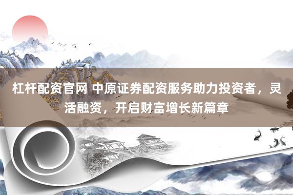 杠杆配资官网 中原证券配资服务助力投资者，灵活融资，开启财富增长新篇章