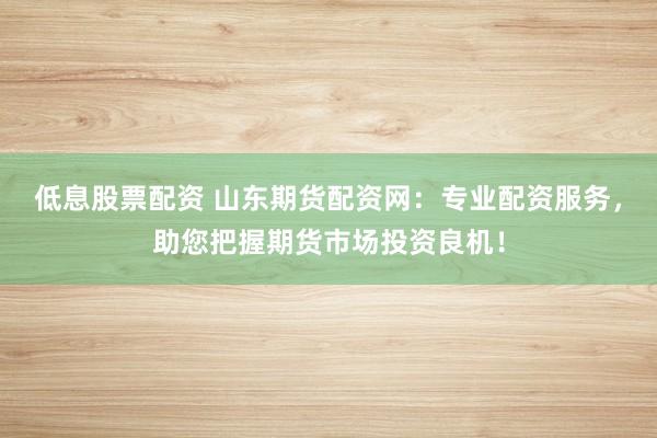 低息股票配资 山东期货配资网：专业配资服务，助您把握期货市场投资良机！