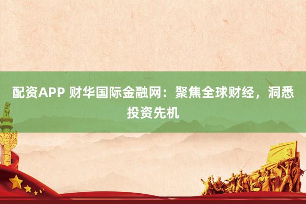 配资APP 财华国际金融网：聚焦全球财经，洞悉投资先机