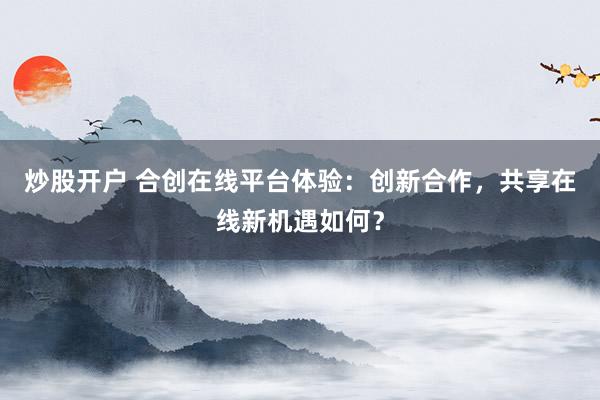 炒股开户 合创在线平台体验：创新合作，共享在线新机遇如何？